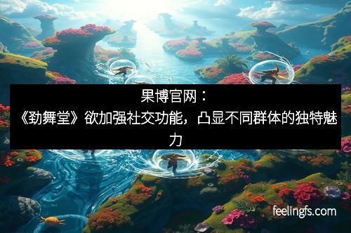 果博官网：《劲舞堂》欲加强社交功能，凸显不同群体的独特魅力