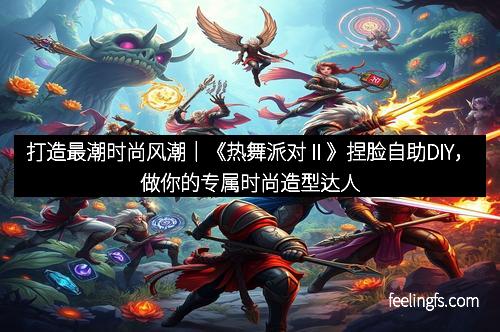 打造最潮时尚风潮｜《热舞派对Ⅱ》捏脸自助DIY，做你的专属时尚造型达人