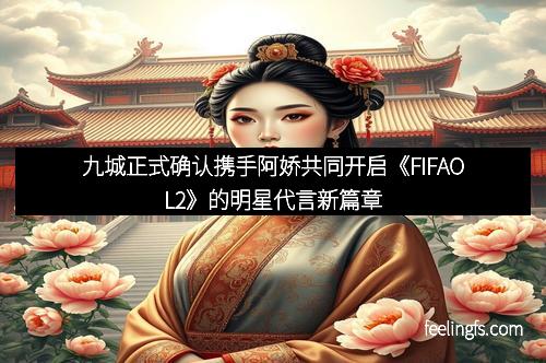 九城正式确认携手阿娇共同开启《FIFAOL2》的明星代言新篇章