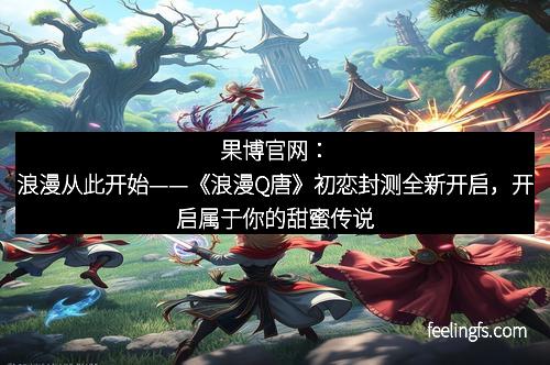 果博官网：浪漫从此开始——《浪漫Q唐》初恋封测全新开启，开启属于你的甜蜜传说